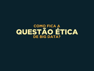QUESTÃO ÉTICA
COMO FICA A
DE BIG DATA?
 