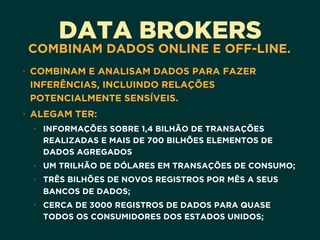 DATA BROKERS
COMBINAM DADOS ONLINE E OFF-LINE.
• COMBINAM E ANALISAM DADOS PARA FAZER
INFERÊNCIAS, INCLUINDO RELAÇÕES
POTENCIALMENTE SENSÍVEIS.
• ALEGAM TER:
• INFORMAÇÕES SOBRE 1,4 BILHÃO DE TRANSAÇÕES
REALIZADAS E MAIS DE 700 BILHÕES ELEMENTOS DE
DADOS AGREGADOS
• UM TRILHÃO DE DÓLARES EM TRANSAÇÕES DE CONSUMO;
• TRÊS BILHÕES DE NOVOS REGISTROS POR MÊS A SEUS
BANCOS DE DADOS;
• CERCA DE 3000 REGISTROS DE DADOS PARA QUASE
TODOS OS CONSUMIDORES DOS ESTADOS UNIDOS;
 
