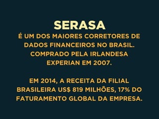 SERASA
É UM DOS MAIORES CORRETORES DE
DADOS FINANCEIROS NO BRASIL.
COMPRADO PELA IRLANDESA
EXPERIAN EM 2007.
EM 2014, A RECEITA DA FILIAL
BRASILEIRA US$ 819 MILHÕES, 17% DO
FATURAMENTO GLOBAL DA EMPRESA.
 