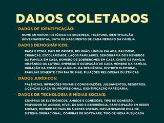 DADOS COLETADOS
• DADOS DE IDENTIFICAÇÃO:
• NOME ANTERIOR, HISTÓRICO DE ENDEREÇO, TELEFONE, IDENTIFICAÇÃO
GOVERNAMENTAL, DATA DE NASCIMENTO DE CADA MEMBRO DA FAMÍLIA
• DADOS DEMOGRÁFICOS:
• RAÇA E ETNIA, PAÍS DE ORIGEM, RELIGIÃO, LÍNGUA FALADA, PAI IDOSO,
CRIANÇAS, ESCOLARIDADE, LAÇOS FAMILIARES, DEMOGRAFIA DOS MEMBROS
DA FAMÍLIA EM CASA, NÚMERO DE SOBRENOMES EM CASA, CHEFE DE FAMÍLIA
HISPÂNICO OU LATINO, EMPREGO E OCUPAÇÃO DE CADA MEMBRO DA FAMÍLIA,
DURAÇÃO DA POSSE OU ALUGUEL DA RESIDÊNCIA, DISTRITO ELEITORAL,
FAMÍLIAS SOMENTE COM PAI OU MÃE, FILIAÇÕES RELIGIOSAS OU ÉTNICAS
• DADOS JURÍDICOS:
• FALÊNCIAS, INFRAÇÕES PENAIS E CONDENAÇÕES, JULGAMENTOS, REGISTROS,
LICENÇAS (CAÇA OU PROFISSIONAL), IDENTIFICAÇÃO PARTIDÁRIA;
• DADOS DE TECNOLOGIA E MÍDIAS SOCIAIS:
• COMPRAS DE ELETRÔNICOS, AMIGOS E CONEXÕES, TIPO DE CONEXÃO,
PROVEDOR DE ACESSO, NÍVEL DE USO E EXPERIÊNCIA, PARTICIPAÇÃO EM REDES
SOCIAIS, MEMBRO DE MAIS DE 5 REDES SOCIAIS, INFLUENCIADOR ON-LINE,
SISTEMA OPERACIONAL, COMPRAS DE SOFTWARE, TIPO DE MÍDIA PUBLICADA
 