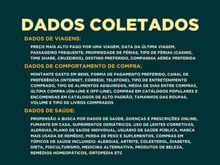 DADOS COLETADOS
• DADOS DE VIAGENS:
• PREÇO MAIS ALTO PAGO POR UMA VIAGEM, DATA DA ÚLTIMA VIAGEM,
PASSAGEIRO FREQUENTE, PROPRIEDADE DE FÉRIAS, TIPO DE FÉRIAS (CASINO,
TIME SHARE, CRUZEIROS), DESTINO PREFERIDO, COMPANHIA AÉREA PREFERIDA
• DADOS DE COMPORTAMENTO DE COMPRA:
• MONTANTE GASTO EM BENS, FORMA DE PAGAMENTO PREFERIDO, CANAL DE
PREFERÊNCIA (INTERNET, CORREIO, TELEFONE), TIPO DE ENTRETENIMENTO
COMPRADO, TIPO DE ALIMENTOS ADQUIRIDOS, MÉDIA DE DIAS ENTRE COMPRAS,
ÚLTIMA COMPRA (ON-LINE E OFF-LINE), COMPRAS EM CATÁLOGOS POPULARES E
ENCOMENDAS EM CATÁLOGOS DE ALTO PADRÃO, TAMANHOS DAS ROUPAS,
VOLUME E TIPO DE LIVROS COMPRADOS
• DADOS DE SAÚDE:
• PROPENSÃO A BUSCA POR DADOS DE SAÚDE, DOENÇAS E PRESCRIÇÕES ONLINE,
FUMANTE EM CASA, SUPRIMENTOS GERIÁTRICOS, USO DE LENTES CORRETIVAS,
ALERGIAS, PLANO DE SAÚDE INDIVIDUAL, USUÁRIO DE SAÚDE PÚBLICA, MARCA
MAIS USADA DE REMÉDIO, PERDA DE PESO E SUPLEMENTOS, COMPRAS EM
TÓPICOS DE SAÚDE INCLUINDO: ALERGIAS, ARTRITE, COLESTEROL, DIABETES,
DIETA, FISICULTURISMO, MEDICINA ALTERNATIVA, PRODUTOS DE BELEZA,
REMÉDIOS HOMEOPÁTICOS, ORTOPEDIA ETC
 