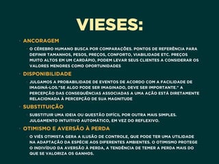 VIESES:
• ANCORAGEM
• O CÉREBRO HUMANO BUSCA POR COMPARAÇÕES. PONTOS DE REFERÊNCIA PARA
DEFINIR TAMANHOS, PESOS, PREÇOS, CONFORTO, VIABILIDADE ETC. PREÇOS
MUITO ALTOS EM UM CARDÁPIO, PODEM LEVAR SEUS CLIENTES A CONSIDERAR OS
VALORES MENORES COMO OPORTUNIDADES
• DISPONIBILIDADE
• JULGAMOS A PROBABILIDADE DE EVENTOS DE ACORDO COM A FACILIDADE DE
IMAGINÁ-LOS."SE ALGO PODE SER IMAGINADO, DEVE SER IMPORTANTE." A
PERCEPÇÃO DAS CONSEQUÊNCIAS ASSOCIADAS A UMA AÇÃO ESTÁ DIRETAMENTE
RELACIONADA À PERCEPÇÃO DE SUA MAGNITUDE
• SUBSTITUIÇÃO
• SUBSTITUIR UMA IDEIA OU QUESTÃO DIFÍCIL POR OUTRA MAIS SIMPLES. 
JULGAMENTO INTUITIVO AUTOMÁTICO, EM VEZ DO REFLEXIVO.
• OTIMISMO E AVERSÃO À PERDA
• O VIÉS OTIMISTA GERA A ILUSÃO DE CONTROLE, QUE PODE TER UMA UTILIDADE
NA ADAPTAÇÃO DA ESPÉCIE AOS DIFERENTES AMBIENTES. O OTIMISMO PROTEGE
O INDIVÍDUO DA AVERSÃO À PERDA, A TENDÊNCIA DE TEMER A PERDA MAIS DO
QUE SE VALORIZA OS GANHOS.
 