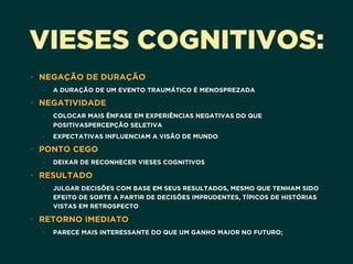VIESES COGNITIVOS:
• NEGAÇÃO DE DURAÇÃO
• A DURAÇÃO DE UM EVENTO TRAUMÁTICO É MENOSPREZADA
• NEGATIVIDADE
• COLOCAR MAIS ÊNFASE EM EXPERIÊNCIAS NEGATIVAS DO QUE
POSITIVASPERCEPÇÃO SELETIVA
• EXPECTATIVAS INFLUENCIAM A VISÃO DE MUNDO
• PONTO CEGO
• DEIXAR DE RECONHECER VIESES COGNITIVOS
• RESULTADO
• JULGAR DECISÕES COM BASE EM SEUS RESULTADOS, MESMO QUE TENHAM SIDO
EFEITO DE SORTE A PARTIR DE DECISÕES IMPRUDENTES, TÍPICOS DE HISTÓRIAS
VISTAS EM RETROSPECTO
• RETORNO IMEDIATO
• PARECE MAIS INTERESSANTE DO QUE UM GANHO MAIOR NO FUTURO;
 