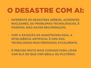 O DESASTRE COM AI:
• DIFERENTE DE DESASTRES AÉREOS, ACIDENTES
NUCLEARES, OU PROBLEMAS TECNOLÓGICOS, É
POSSÍVEL NÃO HAVER RECUPERAÇÃO. 
• COM A EXCEÇÃO DA NANOTECNOLOGIA, A
INTELIGÊNCIA ARTIFICIAL É UMA DAS
TECNOLOGIAS MAIS PERIGOSAS ATUALMENTE. 
• É PRECISO MUITO MAIS CUIDADO PARA LIDAR
COM ELA DO QUE COM EBOLA OU PLUTÔNIO.
 