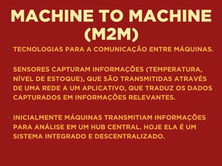 MACHINE TO MACHINE
(M2M)
• TECNOLOGIAS PARA A COMUNICAÇÃO ENTRE MÁQUINAS. 
• SENSORES CAPTURAM INFORMAÇÕES (TEMPERATURA,
NÍVEL DE ESTOQUE), QUE SÃO TRANSMITIDAS ATRAVÉS
DE UMA REDE A UM APLICATIVO, QUE TRADUZ OS DADOS
CAPTURADOS EM INFORMAÇÕES RELEVANTES. 
• INICIALMENTE MÁQUINAS TRANSMITIAM INFORMAÇÕES
PARA ANÁLISE EM UM HUB CENTRAL. HOJE ELA É UM
SISTEMA INTEGRADO E DESCENTRALIZADO.
 