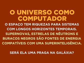 O UNIVERSO COMO
COMPUTADOR
O ESPAÇO TEM RIQUEZAS PARA SISTEMAS
COM LONGOS HORIZONTES TEMPORAIS.
SUPERNOVAS, ESTRELAS DE NÊUTRONS E
BURACOS NEGROS SÃO FONTES DE ENERGIA
COMPATÍVEIS COM UMA SUPERINTELIGÊNCIA.
SERÁ ELA UMA PRAGA NA GALÁXIA?
 