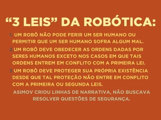 “3 LEIS” DA ROBÓTICA:
1. UM ROBÔ NÃO PODE FERIR UM SER HUMANO OU
PERMITIR QUE UM SER HUMANO SOFRA ALGUM MAL.
2.UM ROBÔ DEVE OBEDECER AS ORDENS DADAS POR
SERES HUMANOS EXCETO NOS CASOS EM QUE TAIS
ORDENS ENTREM EM CONFLITO COM A PRIMEIRA LEI.
3.UM ROBÔ DEVE PROTEGER SUA PRÓPRIA EXISTÊNCIA
DESDE QUE TAL PROTEÇÃO NÃO ENTRE EM CONFLITO
COM A PRIMEIRA OU SEGUNDA LEIS.
ASIMOV CRIOU LINHAS DE NARRATIVA, NÃO BUSCAVA
RESOLVER QUESTÕES DE SEGURANÇA.
 