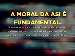 A MORAL DA ASI É
FUNDAMENTAL.
Nossa sobrevivência, se for possível, pode depender
do desenvolvimento de uma AGI com algo semelhante
à consciência e compreensão humana, mesmo artificial.
 