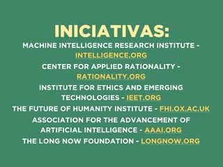 INICIATIVAS:
MACHINE INTELLIGENCE RESEARCH INSTITUTE -
INTELLIGENCE.ORG
CENTER FOR APPLIED RATIONALITY -
RATIONALITY.ORG
INSTITUTE FOR ETHICS AND EMERGING
TECHNOLOGIES - IEET.ORG
THE FUTURE OF HUMANITY INSTITUTE - FHI.OX.AC.UK
ASSOCIATION FOR THE ADVANCEMENT OF
ARTIFICIAL INTELLIGENCE - AAAI.ORG
THE LONG NOW FOUNDATION - LONGNOW.ORG
 