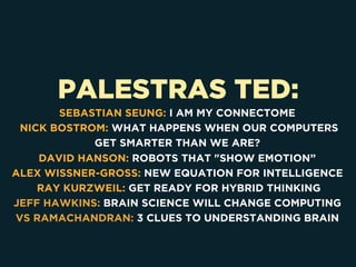 PALESTRAS TED:
SEBASTIAN SEUNG: I AM MY CONNECTOME
NICK BOSTROM: WHAT HAPPENS WHEN OUR COMPUTERS
GET SMARTER THAN WE ARE?
DAVID HANSON: ROBOTS THAT "SHOW EMOTION”
ALEX WISSNER-GROSS: NEW EQUATION FOR INTELLIGENCE
RAY KURZWEIL: GET READY FOR HYBRID THINKING
JEFF HAWKINS: BRAIN SCIENCE WILL CHANGE COMPUTING
VS RAMACHANDRAN: 3 CLUES TO UNDERSTANDING BRAIN
 