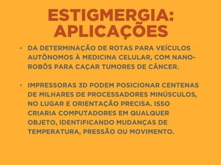 ESTIGMERGIA:
APLICAÇÕES
• DA DETERMINAÇÃO DE ROTAS PARA VEÍCULOS
AUTÔNOMOS À MEDICINA CELULAR, COM NANO-
ROBÔS PARA CAÇAR TUMORES DE CÂNCER.  
• IMPRESSORAS 3D PODEM POSICIONAR CENTENAS
DE MILHARES DE PROCESSADORES MINÚSCULOS,
NO LUGAR E ORIENTAÇÃO PRECISA. ISSO
CRIARIA COMPUTADORES EM QUALQUER
OBJETO, IDENTIFICANDO MUDANÇAS DE
TEMPERATURA, PRESSÃO OU MOVIMENTO.
 