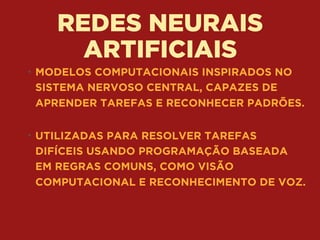 REDES NEURAIS
ARTIFICIAIS
• MODELOS COMPUTACIONAIS INSPIRADOS NO
SISTEMA NERVOSO CENTRAL, CAPAZES DE
APRENDER TAREFAS E RECONHECER PADRÕES. 
• UTILIZADAS PARA RESOLVER TAREFAS
DIFÍCEIS USANDO PROGRAMAÇÃO BASEADA
EM REGRAS COMUNS, COMO VISÃO
COMPUTACIONAL E RECONHECIMENTO DE VOZ.
 