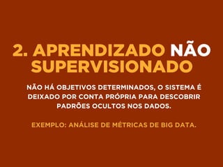 2. APRENDIZADO NÃO
SUPERVISIONADO
NÃO HÁ OBJETIVOS DETERMINADOS, O SISTEMA É
DEIXADO POR CONTA PRÓPRIA PARA DESCOBRIR
PADRÕES OCULTOS NOS DADOS.
EXEMPLO: ANÁLISE DE MÉTRICAS DE BIG DATA.
 