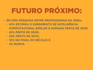 FUTURO PRÓXIMO:
• EM UMA PESQUISA ENTRE PROFISSIONAIS DA ÁREA,
• 43% ESTIMOU O SURGIMENTO DE INTELIGÊNCIA
COMPUTACIONAL SIMILAR À HUMANA PERTO DE 2030.
• 25% PERTO DE 2050;
• 20% PERTO DE 2070;
• 10% NO FINAL DO SÉCULO; E
• 2% NUNCA.
 