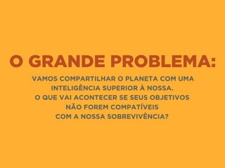 O GRANDE PROBLEMA:
VAMOS COMPARTILHAR O PLANETA COM UMA
INTELIGÊNCIA SUPERIOR À NOSSA.
O QUE VAI ACONTECER SE SEUS OBJETIVOS 
NÃO FOREM COMPATÍVEIS 
COM A NOSSA SOBREVIVÊNCIA?
 