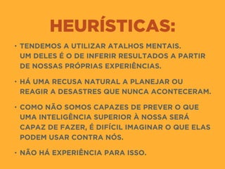 HEURÍSTICAS:
• TENDEMOS A UTILIZAR ATALHOS MENTAIS.  
UM DELES É O DE INFERIR RESULTADOS A PARTIR
DE NOSSAS PRÓPRIAS EXPERIÊNCIAS.
• HÁ UMA RECUSA NATURAL A PLANEJAR OU
REAGIR A DESASTRES QUE NUNCA ACONTECERAM.
• COMO NÃO SOMOS CAPAZES DE PREVER O QUE
UMA INTELIGÊNCIA SUPERIOR À NOSSA SERÁ
CAPAZ DE FAZER, É DIFÍCIL IMAGINAR O QUE ELAS
PODEM USAR CONTRA NÓS.
• NÃO HÁ EXPERIÊNCIA PARA ISSO.
 