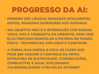 PROGRESSO DA AI:
• PRIMEIRO SÃO CRIADAS MÁQUINAS INTELIGENTES.
DEPOIS, MÁQUINAS SUPERIORES AOS HUMANOS.
• SEU OBJETIVO NÃO É A INTEGRAÇÃO COM NOSSAS
VIDAS, MAS A CONQUISTA DO AMBIENTE. PARA ISSO
ELAS PRECISAM MANIPULAR A MATÉRIA NO MUNDO
FÍSICO - MOVIMENTAR, EXPLORAR E CONSTRUIR.
• A FORMA MAIS RÁPIDA E FÁCIL DE FAZER ISSO
PODE SER ASSUMIR O CONTROLE DA INFRA-
ESTRUTURA DE ELETRICIDADE, COMUNICAÇÕES,
COMBUSTÍVEL E ÁGUA, EXPLORANDO
VULNERABILIDADES ATRAVÉS DA INTERNET.
 