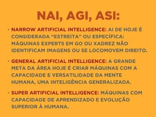 NAI, AGI, ASI:
• NARROW ARTIFICIAL INTELLIGENCE: AI DE HOJE É
CONSIDERADA “ESTREITA” OU ESPECÍFICA:
MÁQUINAS EXPERTS EM GO OU XADREZ NÃO
IDENTIFICAM IMAGENS OU SE LOCOMOVEM DIREITO.
• GENERAL ARTIFICIAL INTELLIGENCE: A GRANDE
META DA ÁREA HOJE É CRIAR MÁQUINAS COM A
CAPACIDADE E VERSATILIDADE DA MENTE
HUMANA, UMA INTELIGÊNCIA GENERALIZADA.
• SUPER ARTIFICIAL INTELLIGENCE: MÁQUINAS COM
CAPACIDADE DE APRENDIZADO E EVOLUÇÃO
SUPERIOR À HUMANA.
 