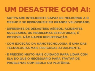 UM DESASTRE COM AI:
• SOFTWARE INTELIGENTE CAPAZ DE MELHORAR A SI
MESMO E SE REPRODUZIR EM GRANDE VELOCIDADE.
• DIFERENTE DE DESASTRES AÉREOS, ACIDENTES
NUCLEARES, OU PROBLEMAS ESTRUTURAIS, É
POSSÍVEL NÃO HAVER RECUPERAÇÃO.
• COM EXCEÇÃO DA NANOTECNOLOGIA, É UMA DAS
TECNOLOGIAS MAIS PERIGOSAS ATUALMENTE.
• É PRECISO MUITO MAIS CUIDADO PARA LIDAR COM
ELA DO QUE O NECESSÁRIO PARA TRATAR DE
PROBLEMAS COM EBOLA OU PLUTÔNIO.
 