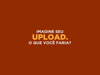 UPLOAD.
IMAGINE SEU
O QUE VOCÊ FARIA?
 