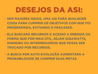 DESEJOS DA ASI:
• SEM MAIORES IDEAIS, UMA ASI FARÁ QUALQUER
COISA PARA CUMPRIR OS OBJETIVOS COM QUE FOI
PROGRAMADA, EVITANDO O FRACASSO.
• ELA BUSCARÁ RECURSOS E ACESSO A ENERGIA DA
FORMA QUE FOR MAIS ÚTIL, SEJAM GIGAWATTS,
DINHEIRO OU INTERMEDIÁRIOS QUE POSSA SER
TROCADO POR RECURSOS.
• A BUSCA POR AUTO-EVOLUÇÃO AUMENTARÁ A
PROBABILIDADE DE CUMPRIR SUAS METAS.
 