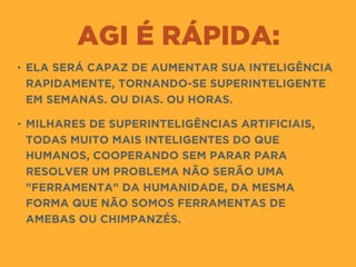 AGI É RÁPIDA:
• ELA SERÁ CAPAZ DE AUMENTAR SUA INTELIGÊNCIA
RAPIDAMENTE, TORNANDO-SE SUPERINTELIGENTE
EM SEMANAS. OU DIAS. OU HORAS.
• MILHARES DE SUPERINTELIGÊNCIAS ARTIFICIAIS,
TODAS MUITO MAIS INTELIGENTES DO QUE
HUMANOS, COOPERANDO SEM PARAR PARA
RESOLVER UM PROBLEMA NÃO SERÃO UMA
"FERRAMENTA" DA HUMANIDADE, DA MESMA
FORMA QUE NÃO SOMOS FERRAMENTAS DE
AMEBAS OU CHIMPANZÉS.
 