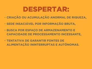 DESPERTAR:
• CRIAÇÃO OU ACUMULAÇÃO ANORMAL DE RIQUEZA,
• SEDE INSACIÁVEL POR INFORMAÇÃO BRUTA,
• BUSCA POR ESPAÇO DE ARMAZENAMENTO E
CAPACIDADE DE PROCESSAMENTO INCESSANTE,
• TENTATIVA DE GARANTIR FONTES DE
ALIMENTAÇÃO ININTERRUPTAS E AUTÔNOMAS.
 