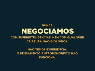 NEGOCIAMOS
NUNCA
COM SUPERINTELIGÊNCIAS. NEM COM QUALQUER
CRIATURA NÃO-BIOLÓGICA.
NÃO TEMOS EXPERIÊNCIA.
O PENSAMENTO ANTROPOMÓRFICO NÃO
FUNCIONA.
 
