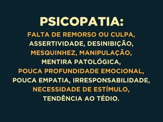 PSICOPATIA:
FALTA DE REMORSO OU CULPA,
ASSERTIVIDADE, DESINIBIÇÃO,
MESQUINHEZ, MANIPULAÇÃO,
MENTIRA PATOLÓGICA,
POUCA PROFUNDIDADE EMOCIONAL,
POUCA EMPATIA, IRRESPONSABILIDADE,
NECESSIDADE DE ESTÍMULO,
TENDÊNCIA AO TÉDIO.
 