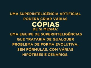 CÓPIAS
UMA SUPERINTELIGÊNCIA ARTIFICIAL
PODERÁ CRIAR VÁRIAS
DE SI MESMA:
UMA EQUIPE DE SUPERINTELIGÊNCIAS
QUE TRATARIA DE QUALQUER
PROBLEMA DE FORMA EVOLUTIVA,
SEM FÓRMULAS, COM VÁRIAS
HIPÓTESES E CENÁRIOS.
 