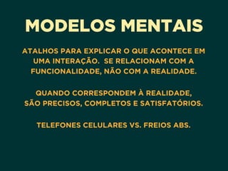 MODELOS MENTAIS
ATALHOS PARA EXPLICAR O QUE ACONTECE EM
UMA INTERAÇÃO. SE RELACIONAM COM A
FUNCIONALIDADE, NÃO COM A REALIDADE. 
QUANDO CORRESPONDEM À REALIDADE, 
SÃO PRECISOS, COMPLETOS E SATISFATÓRIOS. 
TELEFONES CELULARES VS. FREIOS ABS.
 