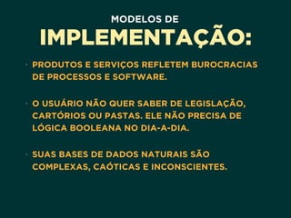 MODELOS DE
IMPLEMENTAÇÃO:
• PRODUTOS E SERVIÇOS REFLETEM BUROCRACIAS
DE PROCESSOS E SOFTWARE. 
• O USUÁRIO NÃO QUER SABER DE LEGISLAÇÃO,
CARTÓRIOS OU PASTAS. ELE NÃO PRECISA DE
LÓGICA BOOLEANA NO DIA-A-DIA.  
• SUAS BASES DE DADOS NATURAIS SÃO
COMPLEXAS, CAÓTICAS E INCONSCIENTES.
 