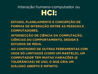 Interação humano-computador ou
HCI:
• ESTUDO, PLANEJAMENTO E CONCEPÇÃO DE
FORMAS DE INTERAÇÃO ENTRE AS PESSOAS E
COMPUTADORES.
• INTERSECÇÃO DE CIÊNCIA DA COMPUTAÇÃO,
CIÊNCIAS DO COMPORTAMENTO, DESIGN E
ESTUDOS DE MÍDIA.
• AO CONTRÁRIO DE OUTRAS FERRAMENTAS COM
USOS SÓ LIMITADOS (COMO UM MARTELO), UM
COMPUTADOR TEM MUITAS VARIAÇÕES (E
TOLERÂNCIAS) DE USO, O QUE CRIA UM
DIÁLOGO ABERTO E INFINITO.
 