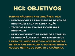 HCI: OBJETIVOS
• TORNAR MÁQUINAS MAIS AMIGÁVEIS. USA:
• METODOLOGIAS E PROCESSOS DE DESIGN DE
INTERFACES E SUA IMPLEMENTAÇÃO
• TÉCNICAS PARA AVALIAR E COMPARAR
INTERFACES
• DESENVOLVIMENTO DE MODELOS E TEORIAS
DE INTERAÇÃO DESCRITIVOS E PREDITIVOS
• A META DE LONGO PRAZO DA HCI É PROJETAR
SISTEMAS QUE MINIMIZEM A BARREIRA ENTRE O
MODELO MENTAL DO USUÁRIO E A MÁQUINA.
 