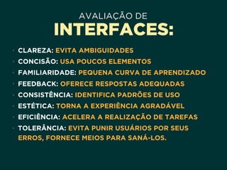 AVALIAÇÃO DE
INTERFACES:
• CLAREZA: EVITA AMBIGUIDADES
• CONCISÃO: USA POUCOS ELEMENTOS
• FAMILIARIDADE: PEQUENA CURVA DE APRENDIZADO
• FEEDBACK: OFERECE RESPOSTAS ADEQUADAS
• CONSISTÊNCIA: IDENTIFICA PADRÕES DE USO
• ESTÉTICA: TORNA A EXPERIÊNCIA AGRADÁVEL
• EFICIÊNCIA: ACELERA A REALIZAÇÃO DE TAREFAS
• TOLERÂNCIA: EVITA PUNIR USUÁRIOS POR SEUS
ERROS, FORNECE MEIOS PARA SANÁ-LOS.
 