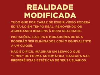 REALIDADE
MODIFICADA
• TUDO QUE FOR CAPAZ DE EXIBIR VÍDEO PODERÁ
EDITÁ-LO EM TEMPO REAL, REMOVENDO OU
AGREGANDO IMAGENS À DURA REALIDADE.
• PICHAÇÕES, SUJEIRA E MORADORES DE RUA
PODERÃO SER ELIMINADOS COM O EQUIVALENTE
A UM CLIQUE.
• NÃO É DIFÍCIL IMAGINAR UM SERVIÇO QUE
"LIMPE" DE FORMA AUTOMÁTICA, BASEADA NAS
PREFERÊNCIAS ESTÉTICAS DE SEUS USUÁRIOS.
 