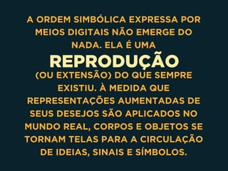 REPRODUÇÃO
A ORDEM SIMBÓLICA EXPRESSA POR
MEIOS DIGITAIS NÃO EMERGE DO
NADA. ELA É UMA
(OU EXTENSÃO) DO QUE SEMPRE
EXISTIU. À MEDIDA QUE
REPRESENTAÇÕES AUMENTADAS DE
SEUS DESEJOS SÃO APLICADOS NO
MUNDO REAL, CORPOS E OBJETOS SE
TORNAM TELAS PARA A CIRCULAÇÃO
DE IDEIAS, SINAIS E SÍMBOLOS.
 
