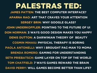 PALESTRAS TED:
JAMES PATTEN: THE BEST COMPUTER INTERFACE?
APARNA RAO: ART THAT CRAVES YOUR ATTENTION
SERGEY BRIN: WHY GOOGLE GLASS?
JOHN UNDERKOFFLER: POINTING TO THE FUTURE OF UI
DON NORMAN: 3 WAYS GOOD DESIGN MAKES YOU HAPPY
DENIS DUTTON: A DARWINIAN THEORY OF BEAUTY
COSMIN MIHAIU: PHYSICAL THERAPY IS BORING
PAOLA ANTONELLI: WHY I BROUGHT PAC-MAN TO MOMA
BRENDA ROMERO: GAMING FOR UNDERSTANDING
SETH PRIEBATSCH: GAME LAYER ON TOP OF THE WORLD
TOM CHATFIELD: 7 WAYS GAMES REWARD THE BRAIN
DAVID PERRY: WILL GAMES BECOME BETTER THAN LIFE?
 