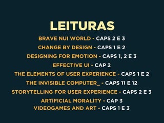 LEITURAS
 
BRAVE NUI WORLD - CAPS 2 E 3
CHANGE BY DESIGN - CAPS 1 E 2
DESIGNING FOR EMOTION - CAPS 1, 2 E 3
EFFECTIVE UI - CAP 2
THE ELEMENTS OF USER EXPERIENCE - CAPS 1 E 2
THE INVISIBLE COMPUTER_ - CAPS 11 E 12
STORYTELLING FOR USER EXPERIENCE - CAPS 2 E 3
ARTIFICIAL MORALITY - CAP 3
VIDEOGAMES AND ART - CAPS 1 E 3
 