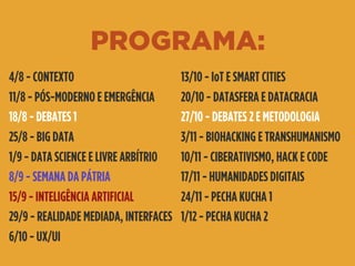 PROGRAMA:
4/8 - CONTEXTO
11/8 - PÓS-MODERNO E EMERGÊNCIA
18/8 - DEBATES 1
25/8 - BIG DATA
1/9 - DATA SCIENCE E LIVRE ARBÍTRIO
8/9 - SEMANA DA PÁTRIA
15/9 - INTELIGÊNCIA ARTIFICIAL
29/9 - REALIDADE MEDIADA, INTERFACES
6/10 - UX/UI
13/10 - IoT E SMART CITIES
20/10 - DATASFERA E DATACRACIA
27/10 - DEBATES 2 E METODOLOGIA
3/11 - BIOHACKING E TRANSHUMANISMO
10/11 - CIBERATIVISMO, HACK E CODE
17/11 - HUMANIDADES DIGITAIS
24/11 - PECHA KUCHA 1
1/12 - PECHA KUCHA 2
 