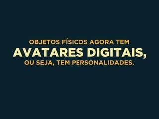 AVATARES DIGITAIS,
OBJETOS FÍSICOS AGORA TEM
OU SEJA, TEM PERSONALIDADES.
 