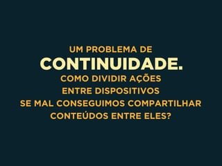 CONTINUIDADE.
UM PROBLEMA DE
COMO DIVIDIR AÇÕES 
ENTRE DISPOSITIVOS 
SE MAL CONSEGUIMOS COMPARTILHAR
CONTEÚDOS ENTRE ELES?
 