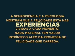 EXPERIÊNCIAS
A NEUROCIÊNCIA E A PSICOLOGIA
MOSTRAM QUE A FELICIDADE ESTÁ NAS
VIVIDAS A CADA MOMENTO.
NADA MATERIAL TEM VALOR
INTRÍNSECO ALÉM DA PROMESSA DE
FELICIDADE QUE CARREGA.
 