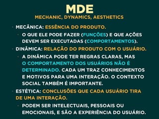 MDEMECHANIC, DYNAMICS, AESTHETICS
• MECÂNICA: ESSÊNCIA DO PRODUTO.
• O QUE ELE PODE FAZER (FUNÇÕES) E QUE AÇÕES
DEVEM SER EXECUTADAS (COMPORTAMENTOS). 
• DINÂMICA: RELAÇÃO DO PRODUTO COM O USUÁRIO.
• A DINÂMICA PODE TER REGRAS CLARAS, MAS 
O COMPORTAMENTO DOS USUÁRIOS NÃO É
DETERMINADO. CADA UM TRAZ CONHECIMENTOS
E MOTIVOS PARA UMA INTERAÇÃO. O CONTEXTO
SOCIAL TAMBÉM É IMPORTANTE. 
• ESTÉTICA: CONCLUSÕES QUE CADA USUÁRIO TIRA
DE UMA INTERAÇÃO.
• PODEM SER INTELECTUAIS, PESSOAIS OU
EMOCIONAIS, E SÃO A EXPERIÊNCIA DO USUÁRIO.
 
