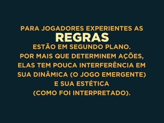 REGRAS
PARA JOGADORES EXPERIENTES AS
ESTÃO EM SEGUNDO PLANO. 
POR MAIS QUE DETERMINEM AÇÕES,
ELAS TEM POUCA INTERFERÊNCIA EM
SUA DINÂMICA (O JOGO EMERGENTE)
E SUA ESTÉTICA 
(COMO FOI INTERPRETADO). 
 