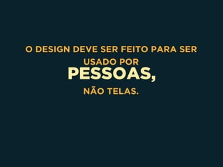 PESSOAS,
O DESIGN DEVE SER FEITO PARA SER
USADO POR
NÃO TELAS.
 