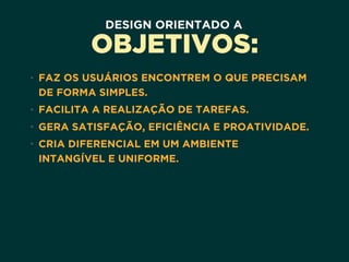 DESIGN ORIENTADO A
OBJETIVOS:
• FAZ OS USUÁRIOS ENCONTREM O QUE PRECISAM
DE FORMA SIMPLES.
• FACILITA A REALIZAÇÃO DE TAREFAS.
• GERA SATISFAÇÃO, EFICIÊNCIA E PROATIVIDADE.
• CRIA DIFERENCIAL EM UM AMBIENTE 
INTANGÍVEL E UNIFORME.
 