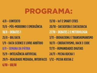 PROGRAMA:
4/8 - CONTEXTO
11/8 - PÓS-MODERNO E EMERGÊNCIA
18/8 - DEBATES 1
25/8 - BIG DATA
1/9 - DATA SCIENCE E LIVRE ARBÍTRIO
8/9 - SEMANA DA PÁTRIA
15/9 - INTELIGÊNCIA ARTIFICIAL
29/9 - REALIDADE MEDIADA, INTERFACES
6/10 - UX/UI
13/10 - IoT E SMART CITIES
20/10 - DATASFERA E DATACRACIA
27/10 - DEBATES 2 E METODOLOGIA
3/11 - BIOHACKING E TRANSHUMANISMO
10/11 - CIBERATIVISMO, HACK E CODE
17/11 - HUMANIDADES DIGITAIS
24/11 - PECHA KUCHA 1
1/12 - PECHA KUCHA 2
 