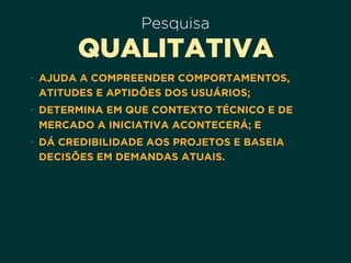 Pesquisa
QUALITATIVA
• AJUDA A COMPREENDER COMPORTAMENTOS,
ATITUDES E APTIDÕES DOS USUÁRIOS;
• DETERMINA EM QUE CONTEXTO TÉCNICO E DE
MERCADO A INICIATIVA ACONTECERÁ; E
• DÁ CREDIBILIDADE AOS PROJETOS E BASEIA
DECISÕES EM DEMANDAS ATUAIS.
 
