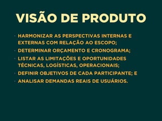 VISÃO DE PRODUTO
• HARMONIZAR AS PERSPECTIVAS INTERNAS E
EXTERNAS COM RELAÇÃO AO ESCOPO;
• DETERMINAR ORÇAMENTO E CRONOGRAMA;
• LISTAR AS LIMITAÇÕES E OPORTUNIDADES
TÉCNICAS, LOGÍSTICAS, OPERACIONAIS;
• DEFINIR OBJETIVOS DE CADA PARTICIPANTE; E
• ANALISAR DEMANDAS REAIS DE USUÁRIOS.
 